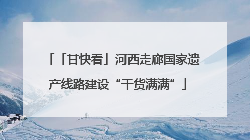 「甘快看」河西走廊国家遗产线路建设“干货满满”