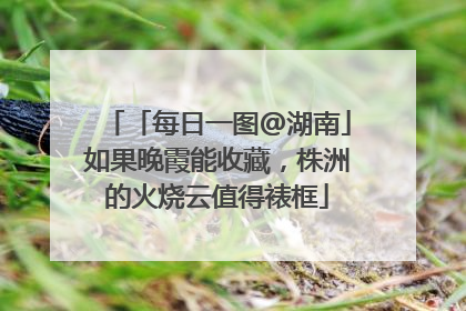 「每日一图@湖南」如果晚霞能收藏，株洲的火烧云值得裱框
