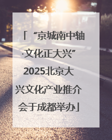 “京城南中轴·文化正大兴”2025北京大兴文化产业推介会于成都举办