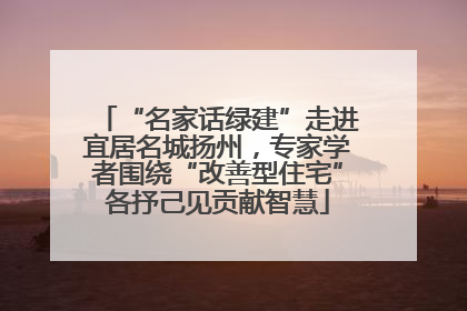 “名家话绿建”走进宜居名城扬州，专家学者围绕“改善型住宅”各抒己见贡献智慧