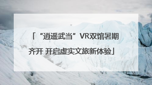 “逍遥武当”VR双馆暑期齐开 开启虚实文旅新体验