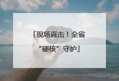 现场直击！全省“硬核”守护