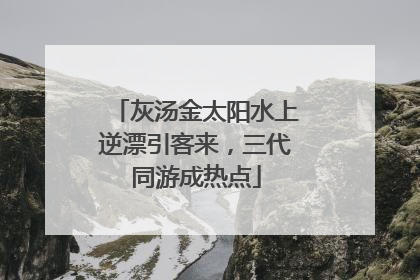 灰汤金太阳水上逆漂引客来，三代同游成热点