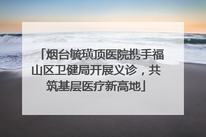 烟台毓璜顶医院携手福山区卫健局开展义诊，共筑基层医疗新高地