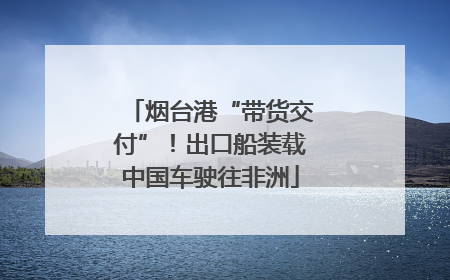烟台港“带货交付”！出口船装载中国车驶往非洲