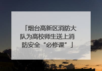 烟台高新区消防大队为高校师生送上消防安全“必修课”