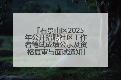 石景山区2025年公开招聘社区工作者笔试成绩公示及资格复审与面试通知