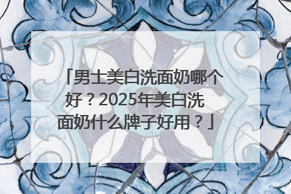 男士美白洗面奶哪个好？2025年美白洗面奶什么牌子好用？