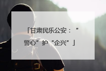 甘肃民乐公安：“警心”护“企兴”