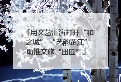 用文艺汇演打开“和之城” “艺韵芷江”助推文旅“出圈”