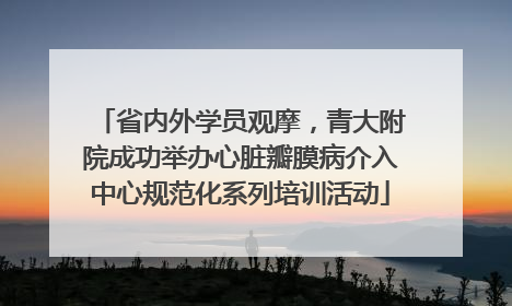 省内外学员观摩，青大附院成功举办心脏瓣膜病介入中心规范化系列培训活动