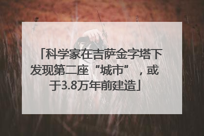科学家在吉萨金字塔下发现第二座“城市”，或于3.8万年前建造