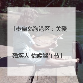 秦皇岛海港区：关爱残疾人 情暖端午节