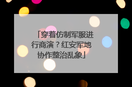 穿着仿制军服进行商演？红安军地协作整治乱象
