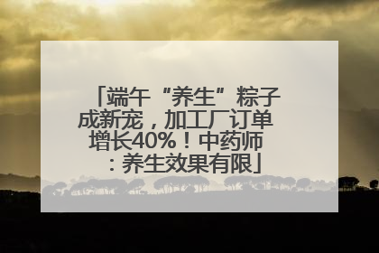 端午“养生”粽子成新宠，加工厂订单增长40%！中药师：养生效果有限