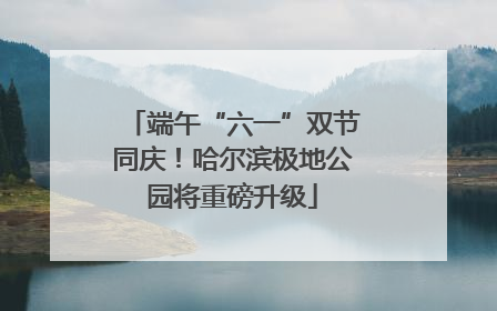 端午“六一”双节同庆！哈尔滨极地公园将重磅升级