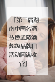 第三届湖南中国名酒节暨武陵酒超级品牌日活动圆满收官