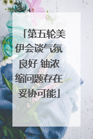 第五轮美伊会谈气氛良好 铀浓缩问题存在妥协可能