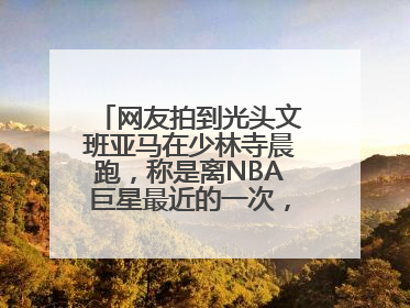网友拍到光头文班亚马在少林寺晨跑，称是离NBA巨星最近的一次，景区回应