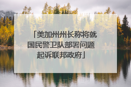 美加州州长称将就国民警卫队部署问题起诉联邦政府