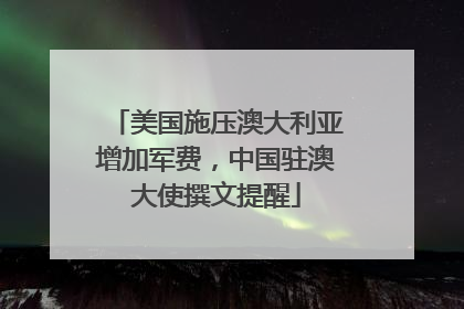 美国施压澳大利亚增加军费，中国驻澳大使撰文提醒
