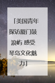 美国青年探访厦门鼓浪屿 感受琴岛文化魅力