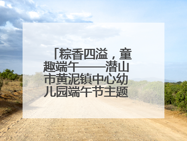 粽香四溢，童趣端午——潜山市黄泥镇中心幼儿园端午节主题活动欢乐开展