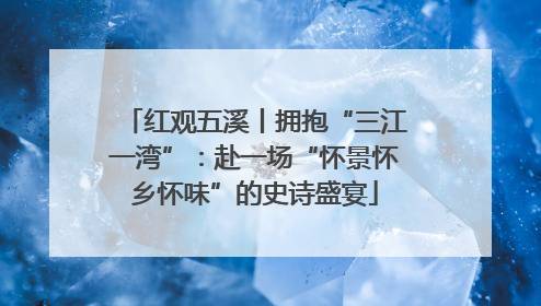 红观五溪丨拥抱“三江一湾”：赴一场“怀景怀乡怀味”的史诗盛宴