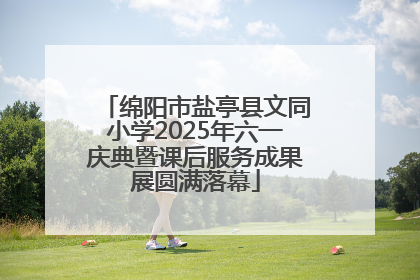 绵阳市盐亭县文同小学2025年六一庆典暨课后服务成果展圆满落幕