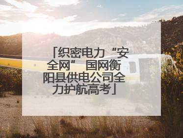 织密电力“安全网” 国网衡阳县供电公司全力护航高考