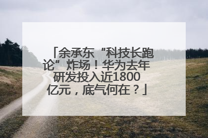 余承东“科技长跑论”炸场！华为去年研发投入近1800亿元，底气何在？