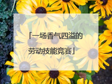一场香气四溢的劳动技能竞赛
