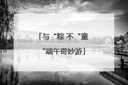 与“粽 不“童“端午奇妙游