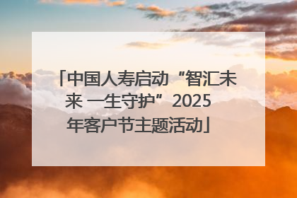 中国人寿启动“智汇未来 一生守护”2025年客户节主题活动