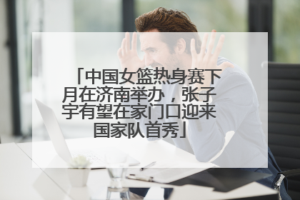 中国女篮热身赛下月在济南举办，张子宇有望在家门口迎来国家队首秀