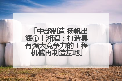 中部制造 扬帆出海①丨湘潭：打造具有强大竞争力的工程机械再制造基地