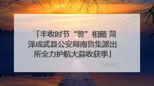 丰收时节“警”相随 菏泽成武县公安局南鲁集派出所全力护航大蒜收获季