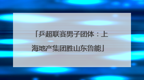 乒超联赛男子团体：上海地产集团胜山东鲁能