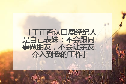 于正否认白鹿经纪人是自己表妹：不会跟同事做朋友，不会让亲友介入到我的工作