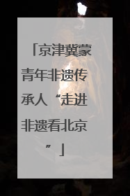 京津冀蒙青年非遗传承人“走进非遗看北京”
