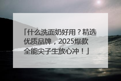 什么洗面奶好用？精选优质品牌，2025爆款全能尖子生放心冲！
