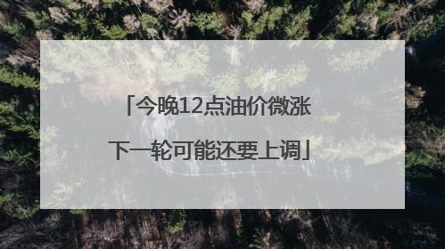 今晚12点油价微涨 下一轮可能还要上调