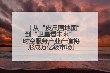 从“皮尺画地图”到“卫星看未来” 时空服务产业产值将形成万亿级市场