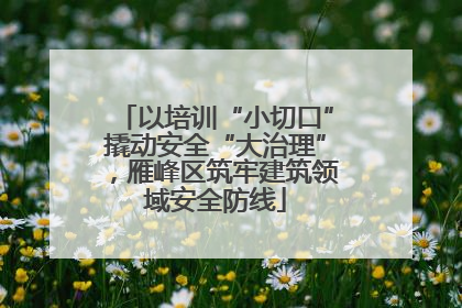 以培训“小切口”撬动安全“大治理”，雁峰区筑牢建筑领域安全防线