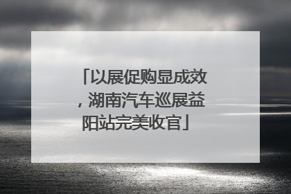 以展促购显成效，湖南汽车巡展益阳站完美收官