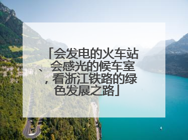 会发电的火车站、会感光的候车室，看浙江铁路的绿色发展之路