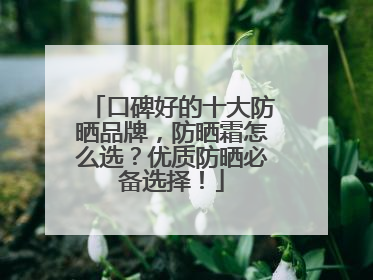 口碑好的十大防晒品牌，防晒霜怎么选？优质防晒必备选择！