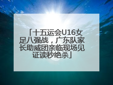 十五运会U16女足八强战，广东队家长助威团亲临现场见证读秒绝杀