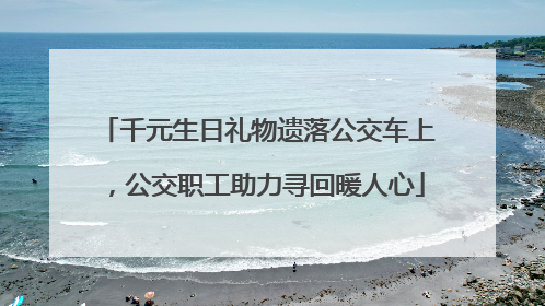 千元生日礼物遗落公交车上，公交职工助力寻回暖人心
