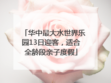 华中最大水世界乐园13日迎客，适合全龄段亲子度假